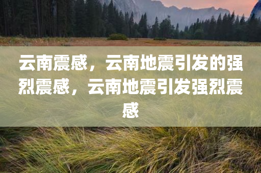 云南震感，云南地震引发的强烈震感，云南地震引发强烈震感