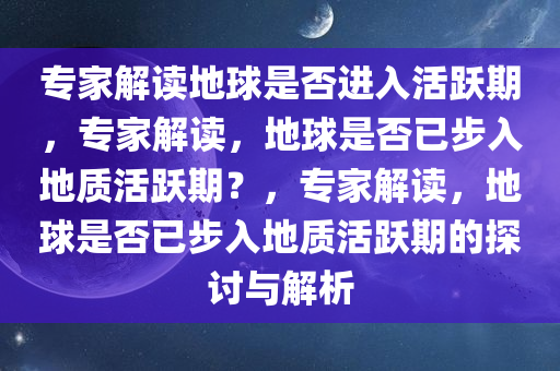 专家解读地球是否进入活跃期，专家解读，地球是否已步入地质活跃期？，专家解读，地球是否已步入地质活跃期的探讨与解析