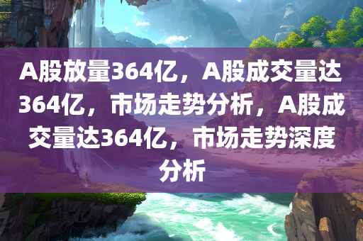 A股放量364亿，A股成交量达364亿，市场走势分析，A股成交量达364亿，市场走势深度分析