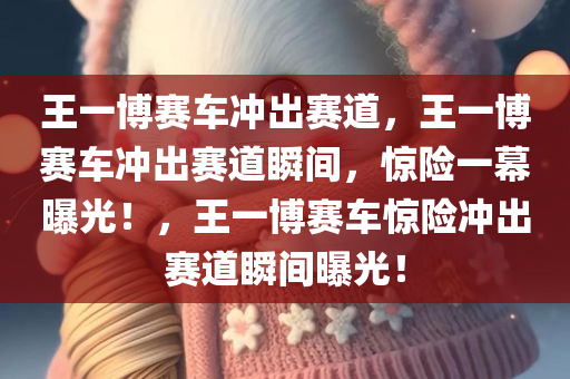 王一博赛车冲出赛道，王一博赛车冲出赛道瞬间，惊险一幕曝光！，王一博赛车惊险冲出赛道瞬间曝光！