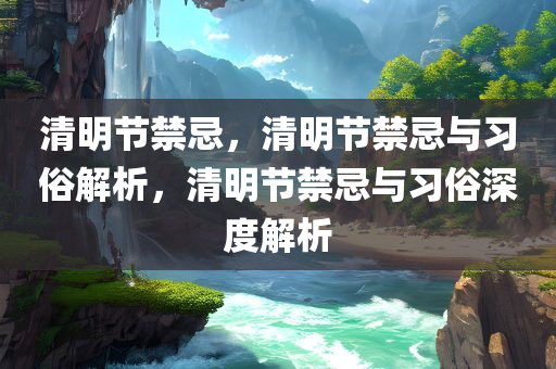 清明节禁忌，清明节禁忌与习俗解析，清明节禁忌与习俗深度解析