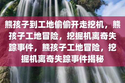熊孩子到工地偷偷开走挖机，熊孩子工地冒险，挖掘机离奇失踪事件，熊孩子工地冒险，挖掘机离奇失踪事件揭秘