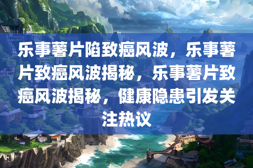 乐事薯片陷致癌风波，乐事薯片致癌风波揭秘，乐事薯片致癌风波揭秘，健康隐患引发关注热议