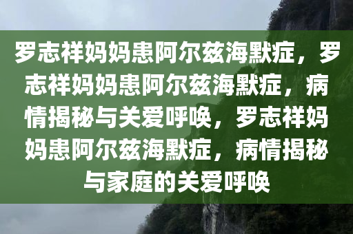 罗志祥妈妈患阿尔兹海默症，罗志祥妈妈患阿尔兹海默症，病情揭秘与关爱呼唤，罗志祥妈妈患阿尔兹海默症，病情揭秘与家庭的关爱呼唤