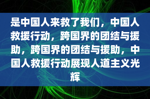 是中国人来救了我们，中国人救援行动，跨国界的团结与援助，跨国界的团结与援助，中国人救援行动展现人道主义光辉