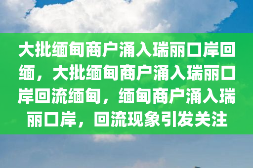 大批缅甸商户涌入瑞丽口岸回缅，大批缅甸商户涌入瑞丽口岸回流缅甸，缅甸商户涌入瑞丽口岸，回流现象引发关注