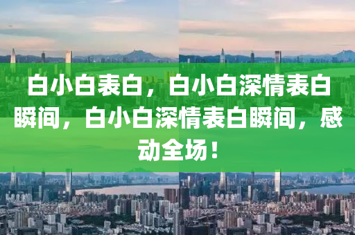 白小白表白，白小白深情表白瞬间，白小白深情表白瞬间，感动全场！