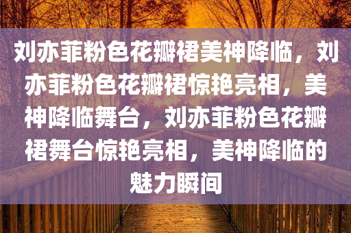 刘亦菲粉色花瓣裙美神降临，刘亦菲粉色花瓣裙惊艳亮相，美神降临舞台，刘亦菲粉色花瓣裙舞台惊艳亮相，美神降临的魅力瞬间