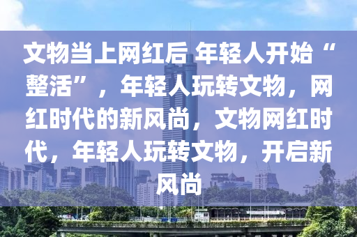 文物当上网红后 年轻人开始“整活”，年轻人玩转文物，网红时代的新风尚，文物网红时代，年轻人玩转文物，开启新风尚