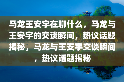 马龙王安宇在聊什么，马龙与王安宇的交谈瞬间，热议话题揭秘，马龙与王安宇交谈瞬间，热议话题揭秘