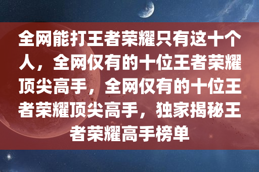全网能打王者荣耀只有这十个人，全网仅有的十位王者荣耀顶尖高手，全网仅有的十位王者荣耀顶尖高手，独家揭秘王者荣耀高手榜单