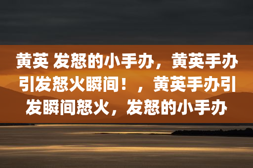 黄英 发怒的小手办，黄英手办引发怒火瞬间！，黄英手办引发瞬间怒火，发怒的小手办
