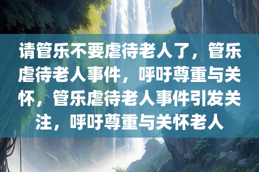 请管乐不要虐待老人了，管乐虐待老人事件，呼吁尊重与关怀，管乐虐待老人事件引发关注，呼吁尊重与关怀老人