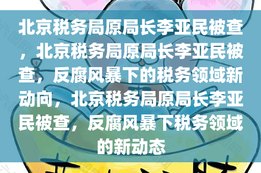 北京税务局原局长李亚民被查，北京税务局原局长李亚民被查，反腐风暴下的税务领域新动向，北京税务局原局长李亚民被查，反腐风暴下税务领域的新动态