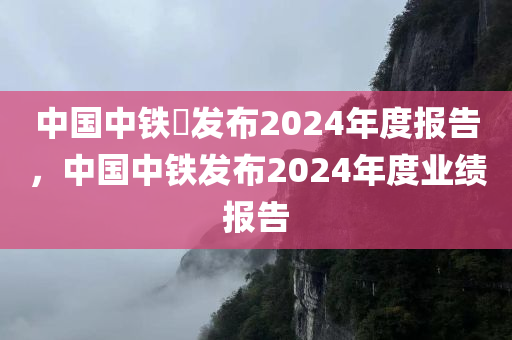 中国中铁?发布2024年度报告，中国中铁发布2024年度业绩报告