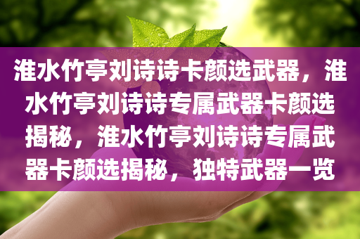 淮水竹亭刘诗诗卡颜选武器，淮水竹亭刘诗诗专属武器卡颜选揭秘，淮水竹亭刘诗诗专属武器卡颜选揭秘，独特武器一览