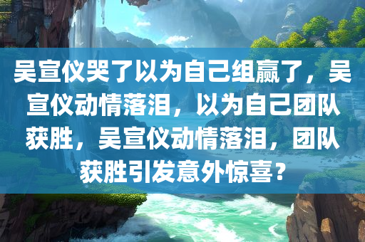 吴宣仪哭了以为自己组赢了，吴宣仪动情落泪，以为自己团队获胜，吴宣仪动情落泪，团队获胜引发意外惊喜？