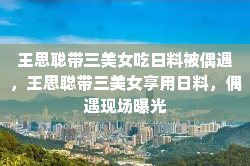 王思聪带三美女吃日料被偶遇，王思聪带三美女享用日料，偶遇现场曝光