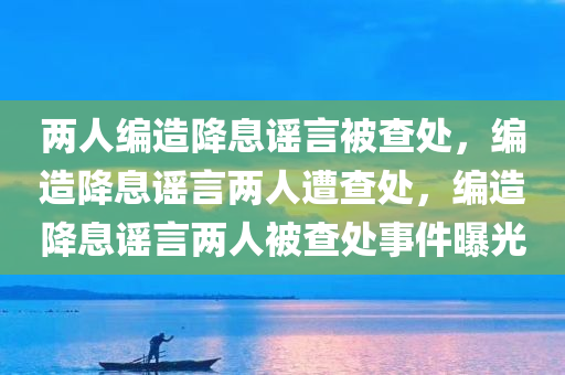 两人编造降息谣言被查处，编造降息谣言两人遭查处，编造降息谣言两人被查处事件曝光