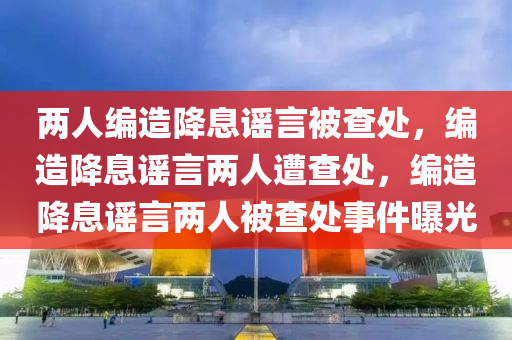 两人编造降息谣言被查处，编造降息谣言两人遭查处，编造降息谣言两人被查处事件曝光