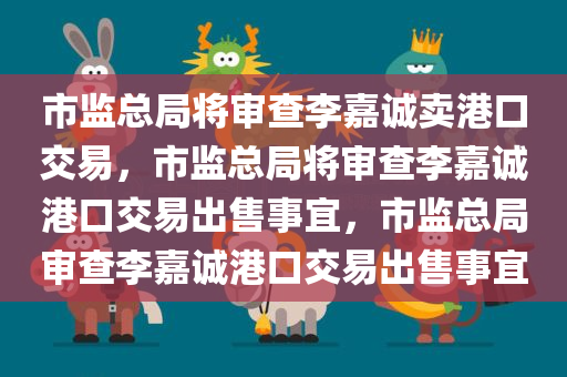 市监总局将审查李嘉诚卖港口交易，市监总局将审查李嘉诚港口交易出售事宜，市监总局审查李嘉诚港口交易出售事宜