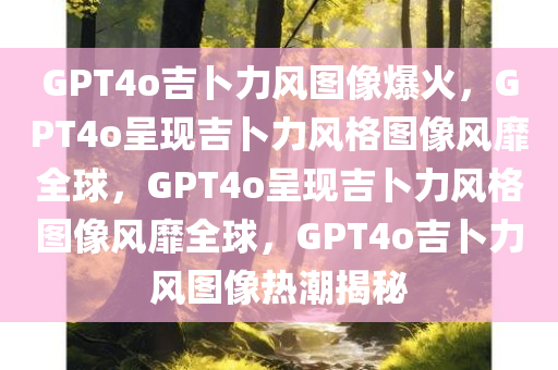 GPT4o吉卜力风图像爆火，GPT4o呈现吉卜力风格图像风靡全球，GPT4o呈现吉卜力风格图像风靡全球，GPT4o吉卜力风图像热潮揭秘