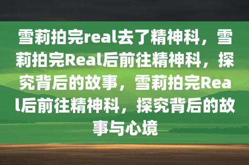 雪莉拍完real去了精神科，雪莉拍完Real后前往精神科，探究背后的故事，雪莉拍完Real后前往精神科，探究背后的故事与心境