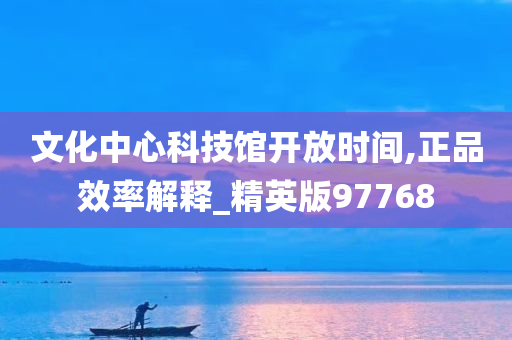 文化中心科技馆开放时间,正品效率解释_精英版97768