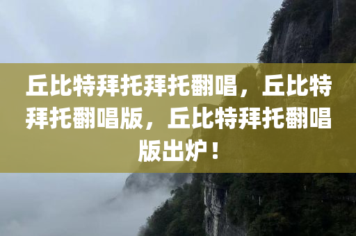 丘比特拜托拜托翻唱，丘比特拜托翻唱版，丘比特拜托翻唱版出炉！