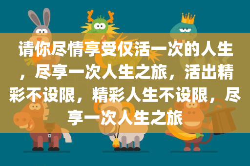 请你尽情享受仅活一次的人生，尽享一次人生之旅，活出精彩不设限，精彩人生不设限，尽享一次人生之旅