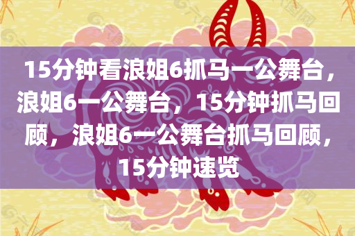 15分钟看浪姐6抓马一公舞台，浪姐6一公舞台，15分钟抓马回顾，浪姐6一公舞台抓马回顾，15分钟速览