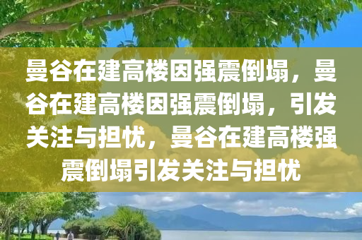 曼谷在建高楼因强震倒塌，曼谷在建高楼因强震倒塌，引发关注与担忧，曼谷在建高楼强震倒塌引发关注与担忧