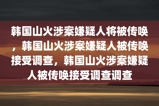 韩国山火涉案嫌疑人将被传唤，韩国山火涉案嫌疑人被传唤接受调查，韩国山火涉案嫌疑人被传唤接受调查调查