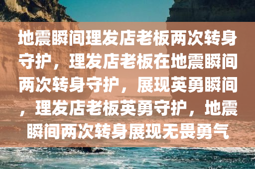 地震瞬间理发店老板两次转身守护，理发店老板在地震瞬间两次转身守护，展现英勇瞬间，理发店老板英勇守护，地震瞬间两次转身展现无畏勇气