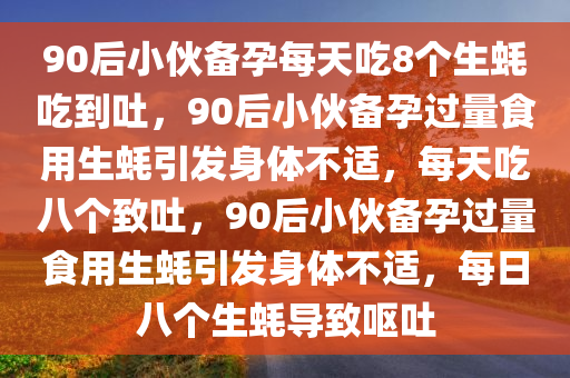 90后小伙备孕每天吃8个生蚝吃到吐，90后小伙备孕过量食用生蚝引发身体不适，每天吃八个致吐，90后小伙备孕过量食用生蚝引发身体不适，每日八个生蚝导致呕吐