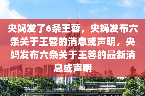 央妈发了6条王蓉，央妈发布六条关于王蓉的消息或声明，央妈发布六条关于王蓉的最新消息或声明