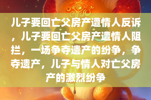 儿子要回亡父房产遭情人反诉，儿子要回亡父房产遭情人阻拦，一场争夺遗产的纷争，争夺遗产，儿子与情人对亡父房产的激烈纷争