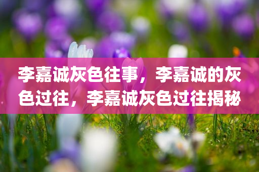 李嘉诚灰色往事，李嘉诚的灰色过往，李嘉诚灰色过往揭秘
