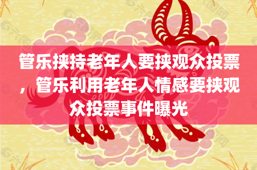 管乐挟持老年人要挟观众投票，管乐利用老年人情感要挟观众投票事件曝光，管乐利用老年人情感要挟观众投票事件揭秘，引发社会关注热议的话题