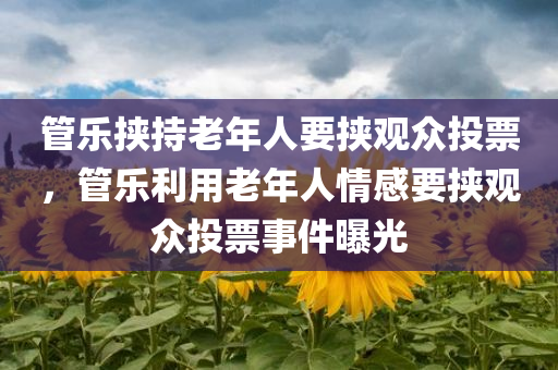 管乐挟持老年人要挟观众投票，管乐利用老年人情感要挟观众投票事件曝光，管乐利用老年人情感要挟观众投票事件揭秘，引发社会关注热议的话题