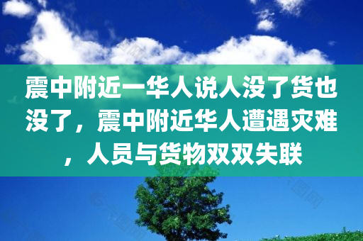 震中附近一华人说人没了货也没了，震中附近华人遭遇灾难，人员与货物双双失联，震中附近华人遭遇灾难，人员与货物双双失联