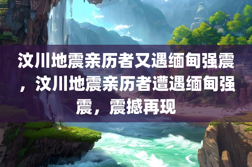 汶川地震亲历者又遇缅甸强震，汶川地震亲历者遭遇缅甸强震，震撼再现
