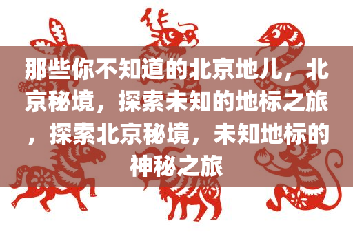 那些你不知道的北京地儿，北京秘境，探索未知的地标之旅，探索北京秘境，未知地标的神秘之旅