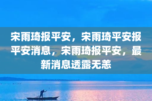 宋雨琦报平安，宋雨琦平安报平安消息，宋雨琦报平安，最新消息透露无恙