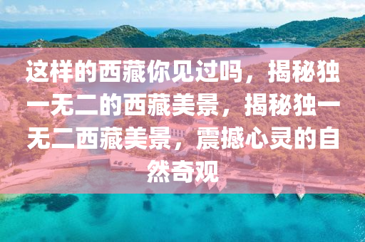 这样的西藏你见过吗，揭秘独一无二的西藏美景，揭秘独一无二西藏美景，震撼心灵的自然奇观