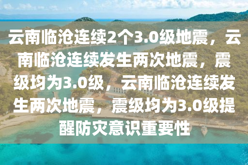 云南临沧连续2个3.0级地震，云南临沧连续发生两次地震，震级均为3.0级，云南临沧连续发生两次地震，震级均为3.0级提醒防灾意识重要性