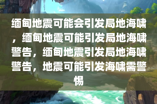 缅甸地震可能会引发局地海啸，缅甸地震可能引发局地海啸警告，缅甸地震引发局地海啸警告，地震可能引发海啸需警惕