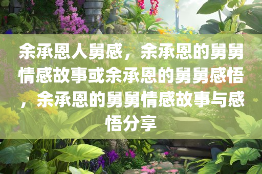 余承恩人舅感，余承恩的舅舅情感故事或余承恩的舅舅感悟，余承恩的舅舅情感故事与感悟分享