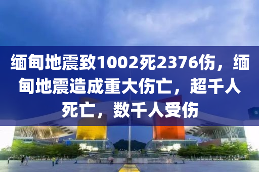 缅甸地震致1002死2376伤，缅甸地震造成重大伤亡，超千人死亡，数千人受伤