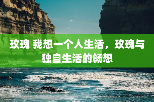 玫瑰 我想一个人生活，玫瑰与独自生活的畅想，玫瑰，独自生活的畅想与畅想曲